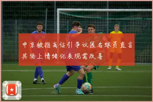 申京被指高估引争议匿名球员直言其场上情绪化表现需改善