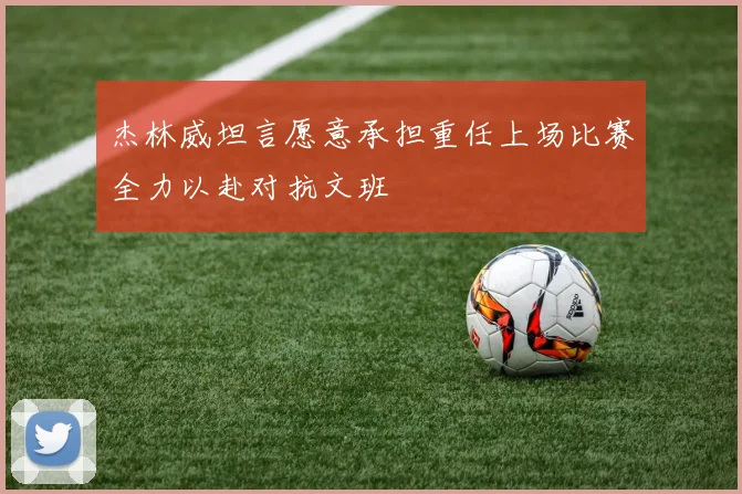 杰林威坦言愿意承担重任上场比赛全力以赴对抗文班
