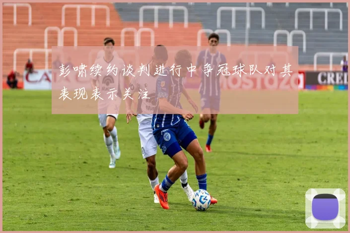彭啸续约谈判进行中争冠球队对其表现表示关注