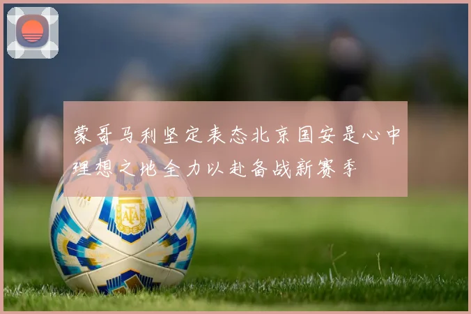 蒙哥马利坚定表态北京国安是心中理想之地全力以赴备战新赛季