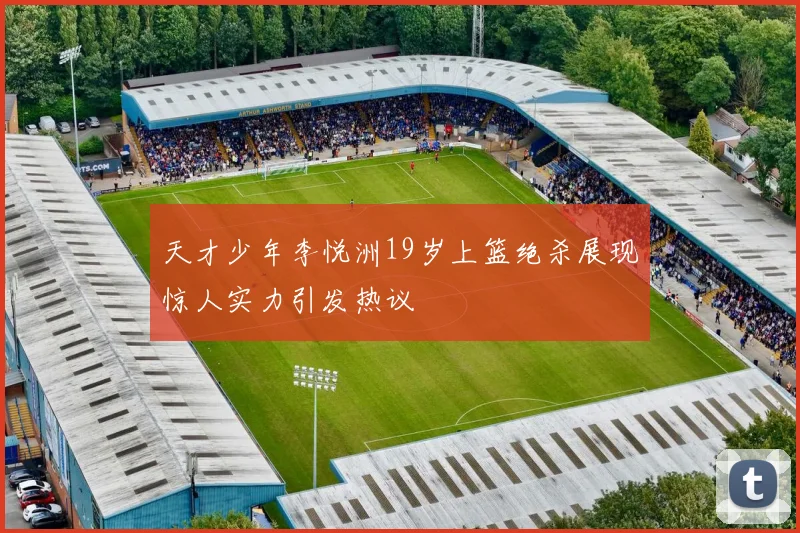 天才少年李悦洲19岁上篮绝杀展现惊人实力引发热议