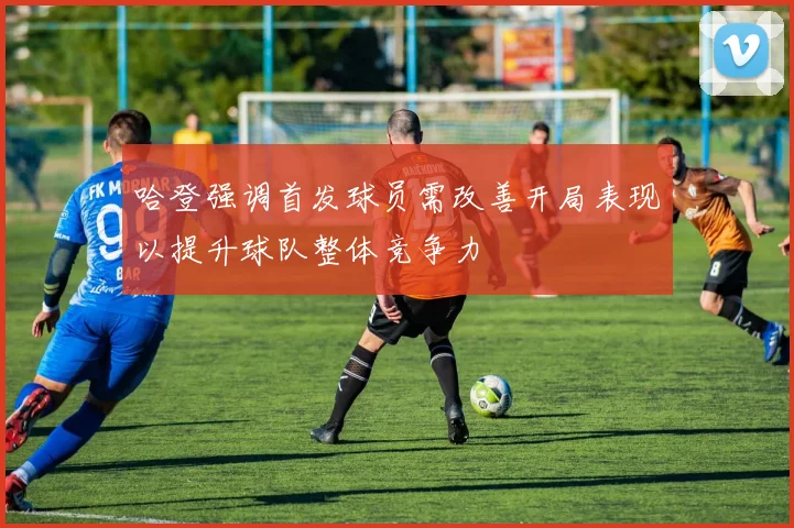 哈登强调首发球员需改善开局表现以提升球队整体竞争力