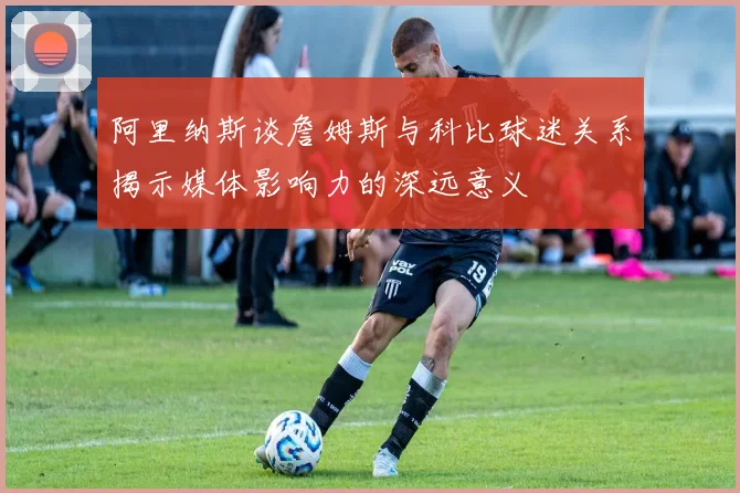 阿里纳斯谈詹姆斯与科比球迷关系揭示媒体影响力的深远意义
