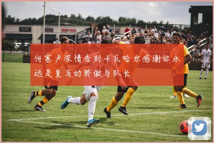 何塞卢深情告别卡瓦哈尔感谢你永远是皇马的骄傲与队长