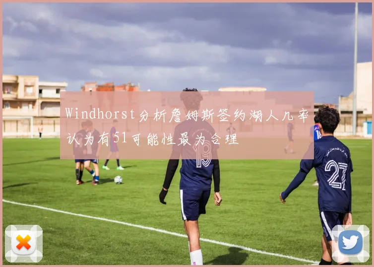 Windhorst分析詹姆斯签约湖人几率认为有51可能性最为合理