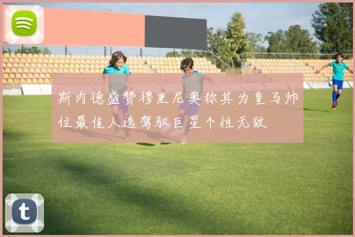 斯内德盛赞穆里尼奥称其为皇马帅位最佳人选驾驭巨星个性无敌