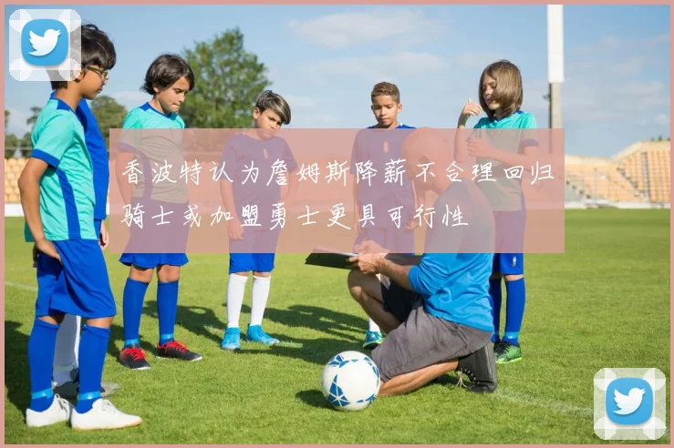 香波特认为詹姆斯降薪不合理回归骑士或加盟勇士更具可行性