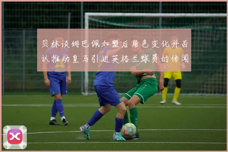 贝林谈姆巴佩加盟后角色变化并否认推动皇马引进英格兰球员的传闻