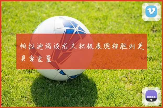 帕拉迪诺谈尤文积极表现称胜利更具含金量