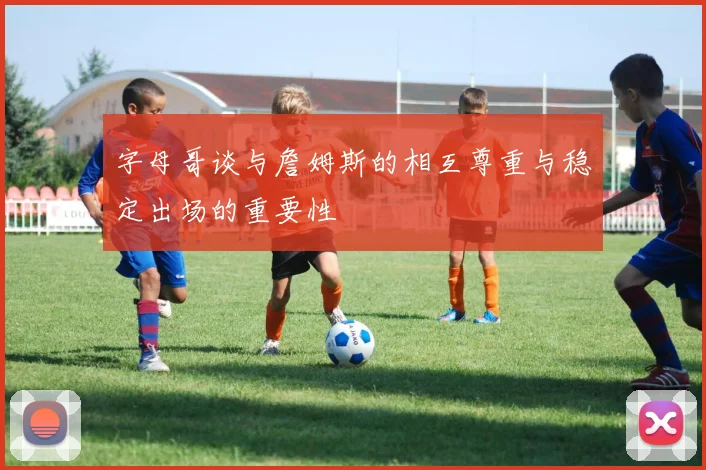 字母哥谈与詹姆斯的相互尊重与稳定出场的重要性