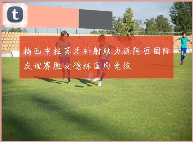 梅西中柱苏牙补射助力迈阿密国际友谊赛胜麦德林国民竞技