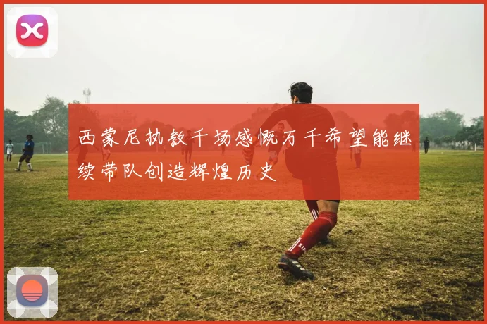 西蒙尼执教千场感慨万千希望能继续带队创造辉煌历史